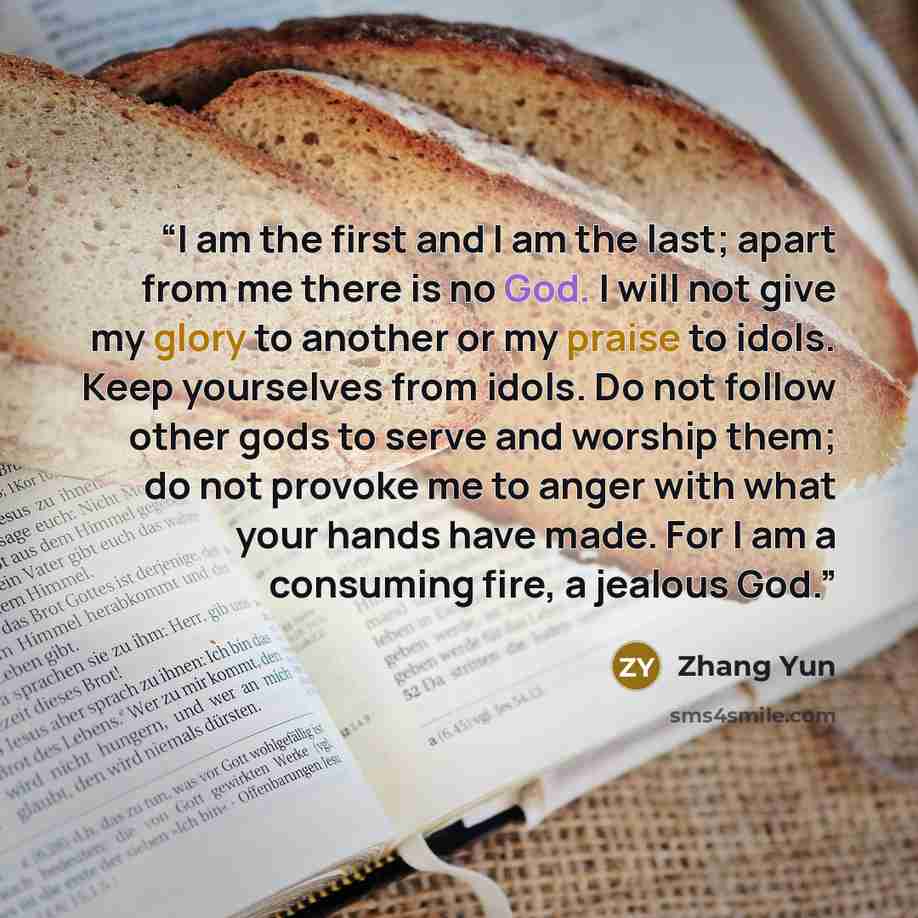 “I am the first and I am the last; apart from me there is no God. I will not give my glory to another or my praise to idols. Keep yourselves from idols. Do not follow other gods to serve and worship them; do not provoke me to anger with what your hands have made. For I am a consuming fire, a…” quote by Zhang Yun