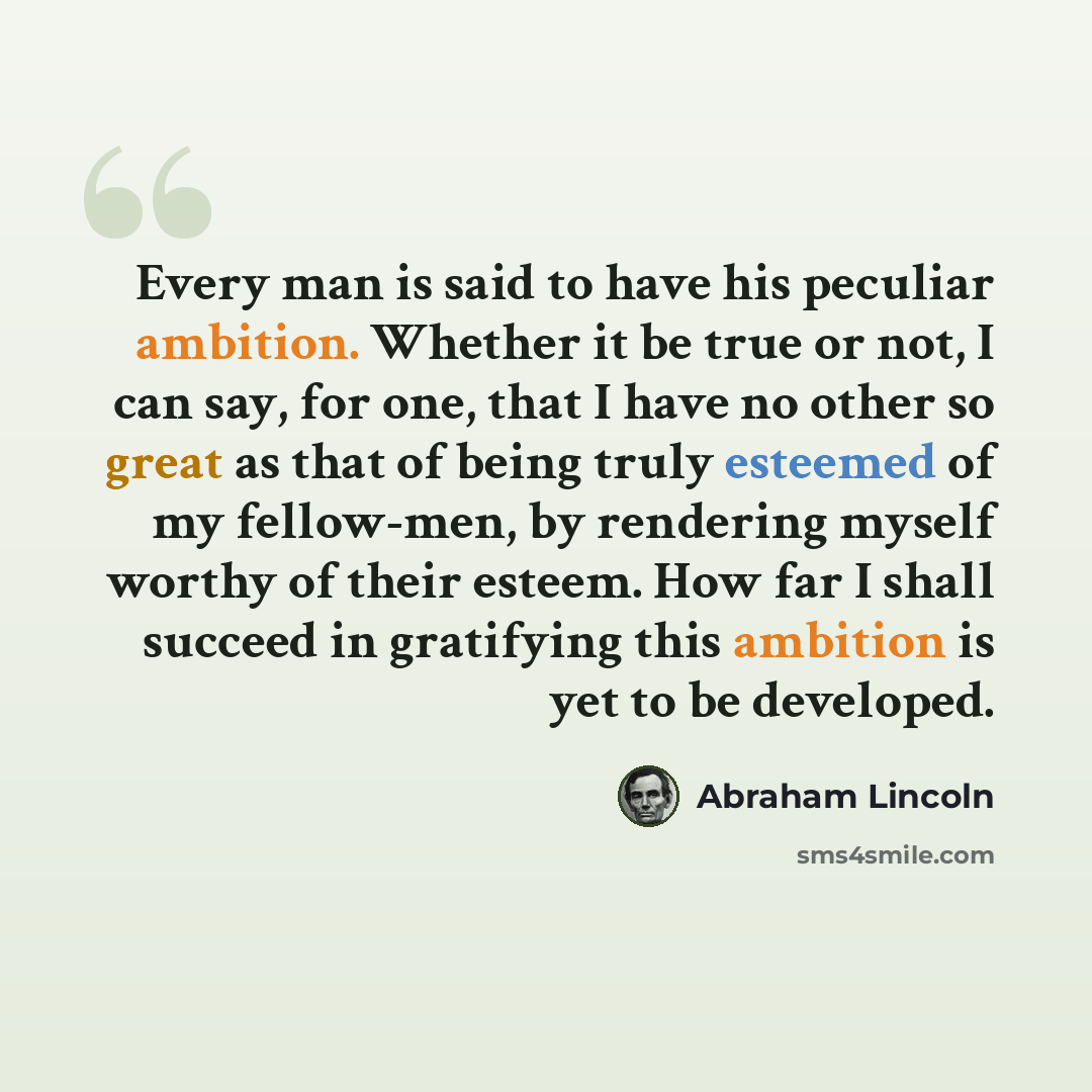 “Every man is said to have his peculiar ambition. Whether it be true or not, I can say, for one, that I have no other so great as that of being truly esteemed of my fellow-men, by rendering myself worthy of their esteem. How far I shall succeed in gratifying this ambition is yet to be developed.” quote by Abraham Lincoln