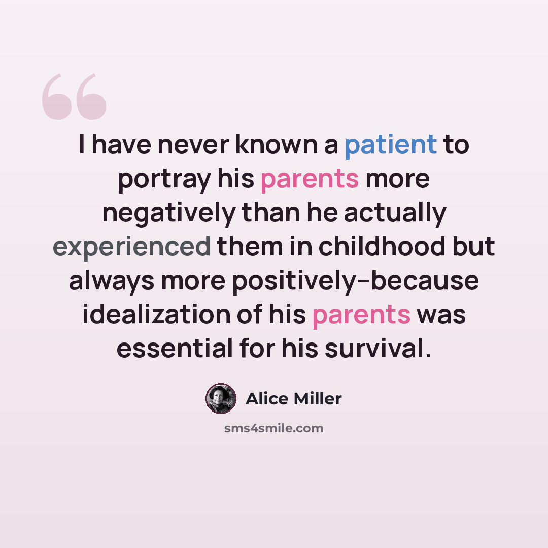 “I have never known a patient to portray his parents more negatively than he actually experienced them in childhood but always more positively--because idealization of his parents was essential for his survival.” quote by Alice Miller
