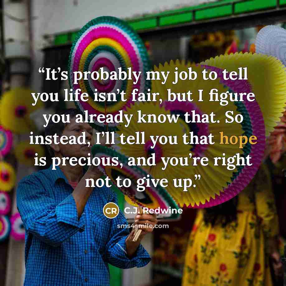 “It’s probably my job to tell you life isn’t fair, but I figure you already know that. So instead, I’ll tell you that hope is precious, and you’re right not to give up.” quote by C.J. Redwine