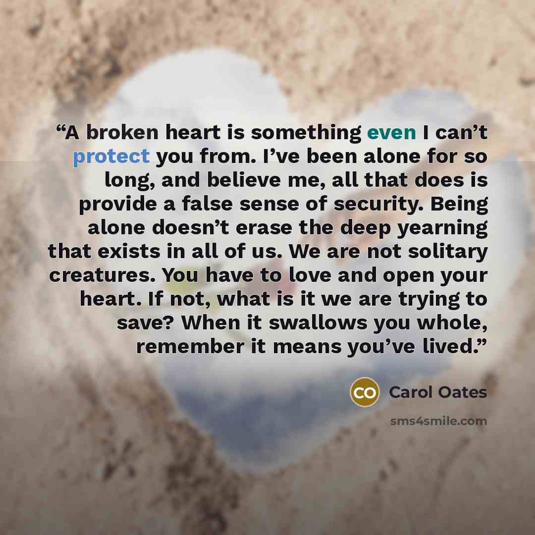 “A broken heart is something even I can’t protect you from. I’ve been alone for so long, and believe me, all that does is provide a false sense of security. Being alone doesn’t erase the deep yearning that exists in all of us. We are not solitary creatures. You have to love and open your heart. If…” quote by Carol Oates