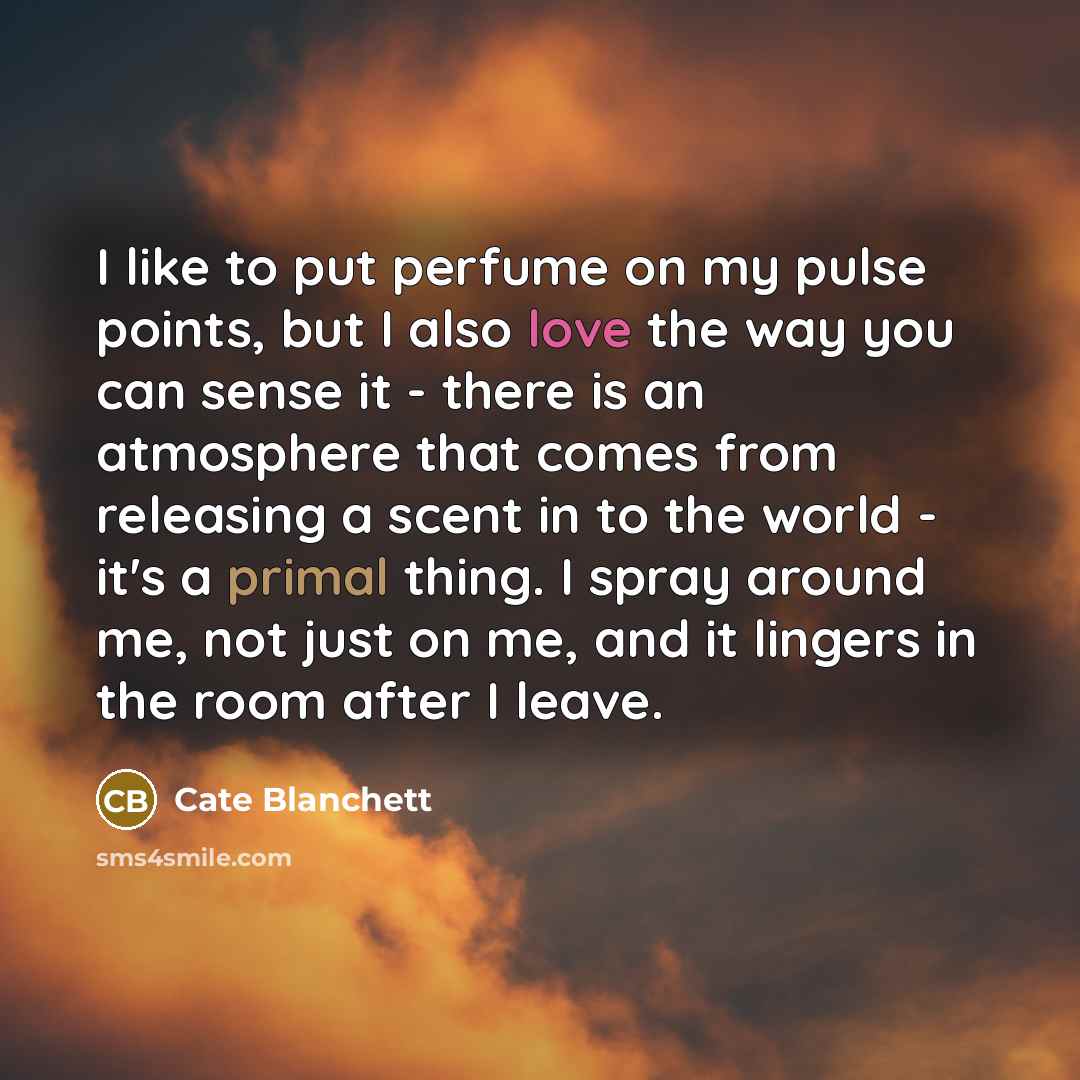 “I like to put perfume on my pulse points, but I also love the way you can sense it - there is an atmosphere that comes from releasing a scent in to the world - it's a primal thing. I spray around me, not just on me, and it lingers in the room after I leave.” quote by Cate Blanchett