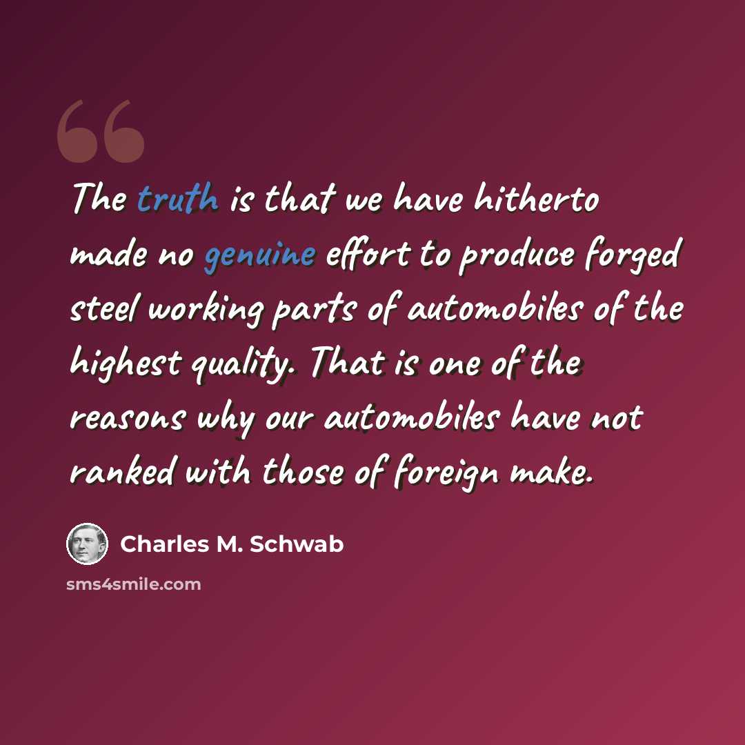 “The truth is that we have hitherto made no genuine effort to produce forged steel working parts of automobiles of the highest quality. That is one of the reasons why our automobiles have not ranked with those of foreign make.” quote by Charles M. Schwab