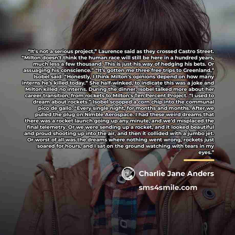 “It’s not a serious project,” Laurence said as they crossed Castro Street. “Milton doesn’t think the human race will still be here in a hundred years, much less a few thousand. This is just his way of hedging his bets. Or assuaging his conscience.” “It’s gotten me three free trips to Greenland,”…” quote by Charlie Jane Anders