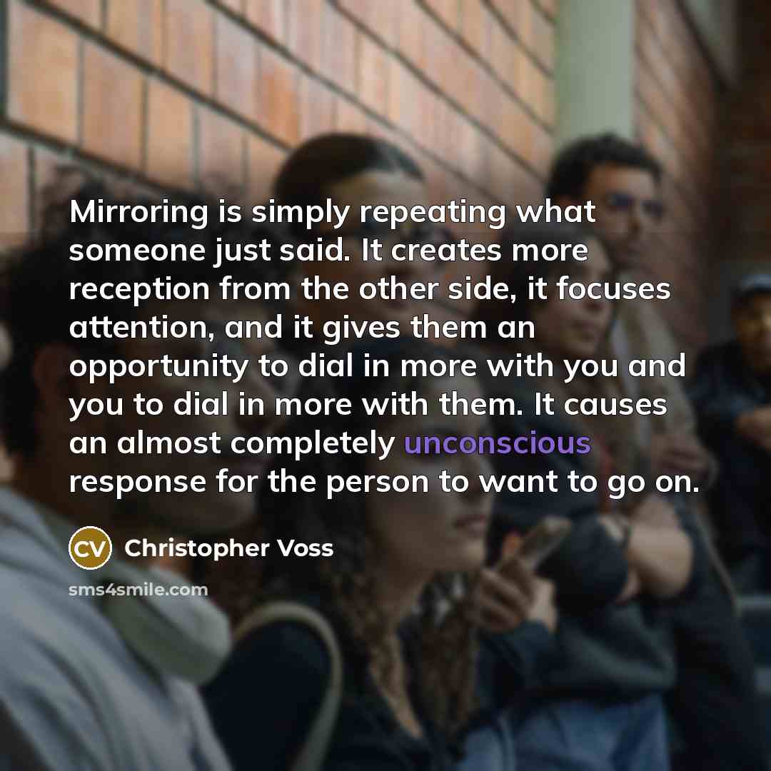 “Mirroring is simply repeating what someone just said. It creates more reception from the other side, it focuses attention, and it gives them an opportunity to dial in more with you and you to dial in more with them. It causes an almost completely unconscious response for the person to want to go on.” quote by Christopher Voss