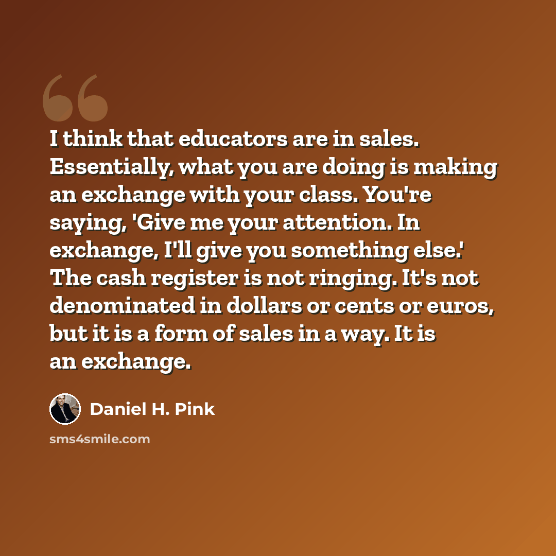 “I think that educators are in sales. Essentially, what you are doing is making an exchange with your class. You're saying, 'Give me your attention. In exchange, I'll give you something else.' The cash register is not ringing. It's not denominated in dollars or cents or euros, but it is a form of…” quote by Daniel H. Pink