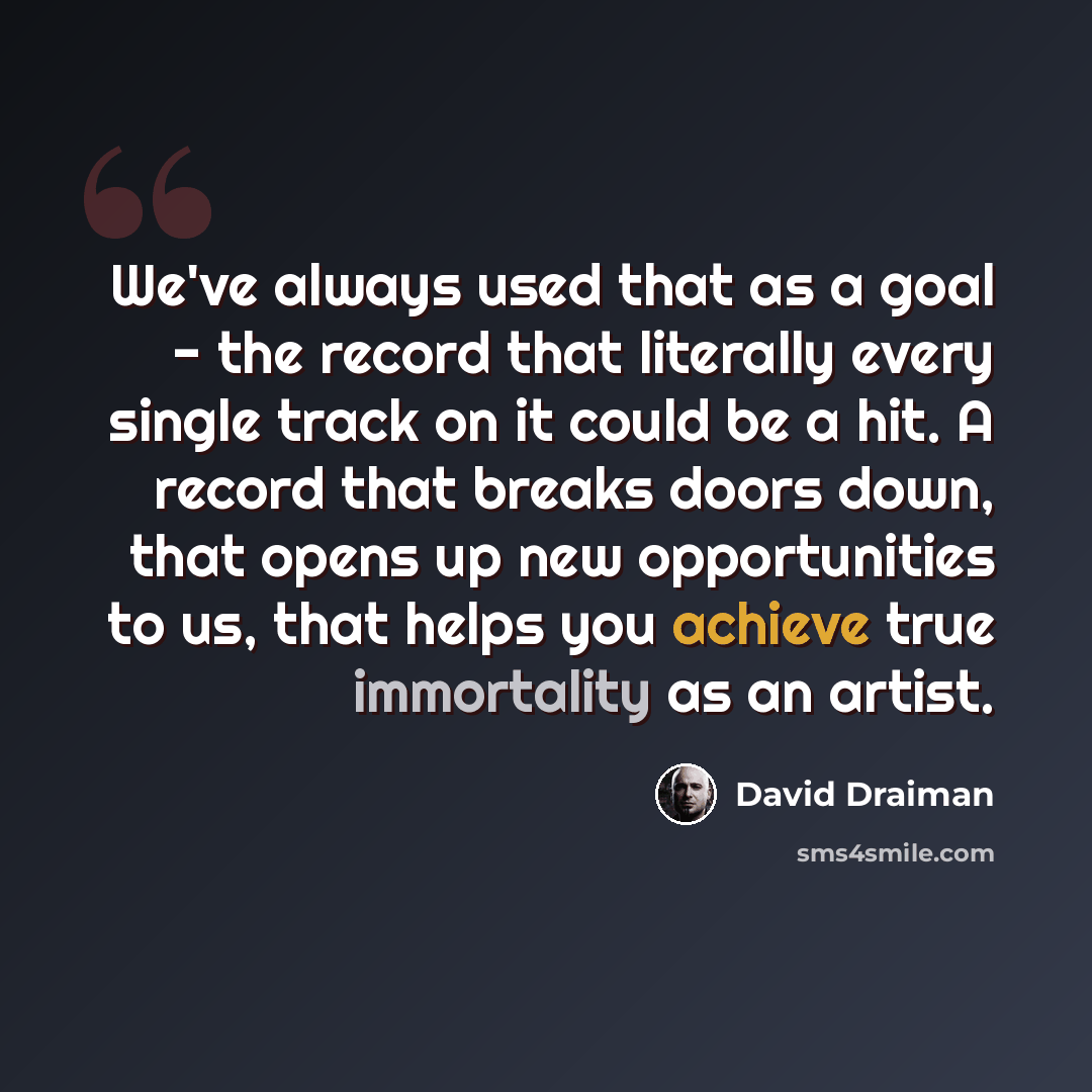 “We've always used that as a goal - the record that literally every single track on it could be a hit. A record that breaks doors down, that opens up new opportunities to us, that helps you achieve true immortality as an artist.” quote by David Draiman