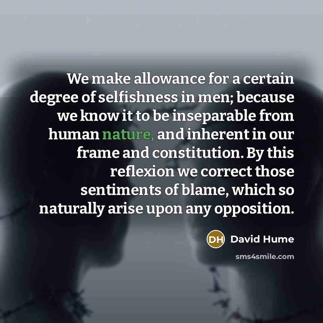 “We make allowance for a certain degree of selfishness in men; because we know it to be inseparable from human nature, and inherent in our frame and constitution. By this reflexion we correct those sentiments of blame, which so naturally arise upon any opposition.” quote by David Hume