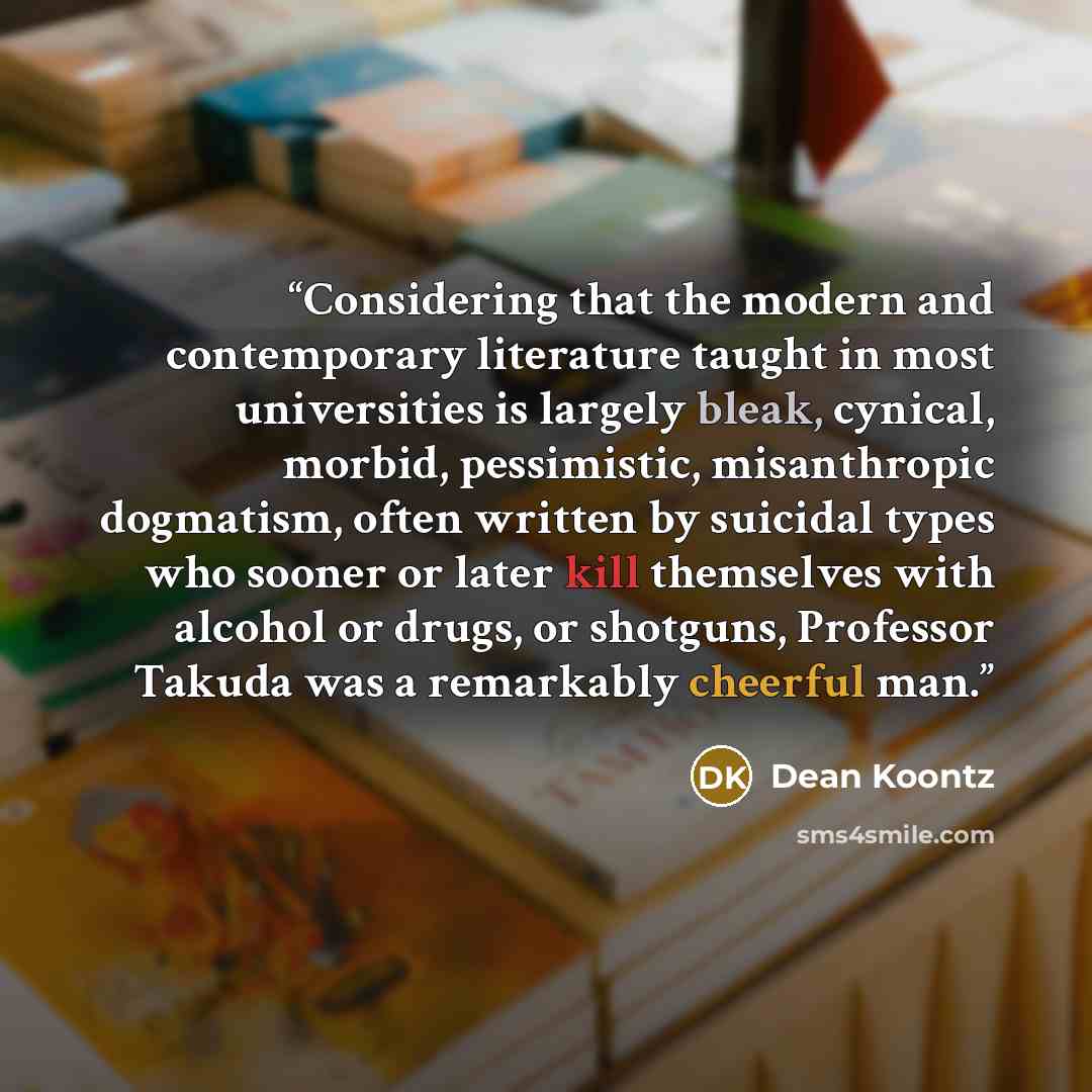 “Considering that the modern and contemporary literature taught in most universities is largely bleak, cynical, morbid, pessimistic, misanthropic dogmatism, often written by suicidal types who sooner or later kill themselves with alcohol or drugs, or shotguns, Professor Takuda was a remarkably…” quote by Dean Koontz