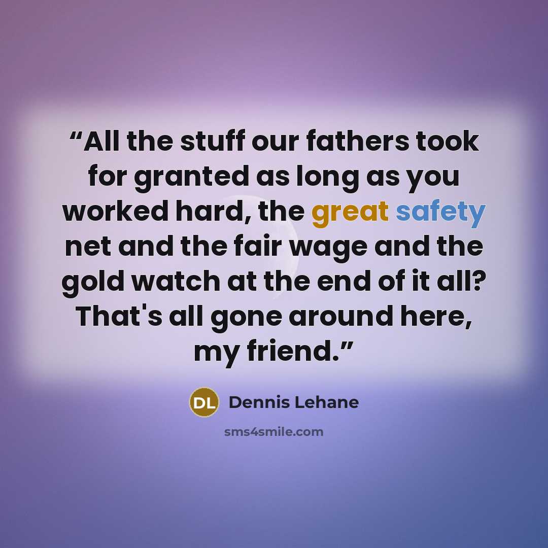 “All the stuff our fathers took for granted as long as you worked hard, the great safety net and the fair wage and the gold watch at the end of it all? That's all gone around here, my friend.” quote by Dennis Lehane