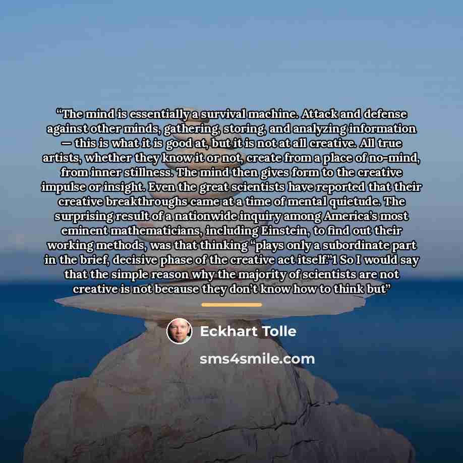 “The mind is essentially a survival machine. Attack and defense against other minds, gathering, storing, and analyzing information — this is what it is good at, but it is not at all creative. All true artists, whether they know it or not, create from a place of no-mind, from inner stillness. The…” quote by Eckhart Tolle