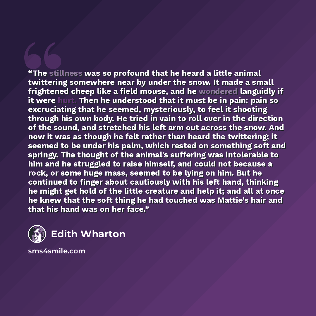 “The stillness was so profound that he heard a little animal twittering somewhere near by under the snow. It made a small frightened cheep like a field mouse, and he wondered languidly if it were hurt. Then he understood that it must be in pain: pain so excruciating that he seemed, mysteriously, to…” quote by Edith Wharton