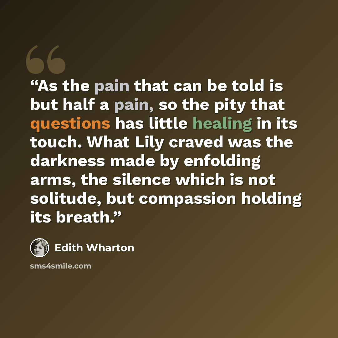 “As the pain that can be told is but half a pain, so the pity that questions has little healing in its touch. What Lily craved was the darkness made by enfolding arms, the silence which is not solitude, but compassion holding its breath.” quote by Edith Wharton