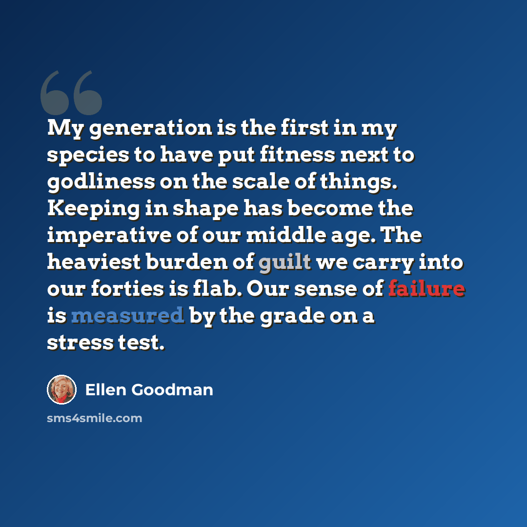 “My generation is the first in my species to have put fitness next to godliness on the scale of things. Keeping in shape has become the imperative of our middle age. The heaviest burden of guilt we carry into our forties is flab. Our sense of failure is measured by the grade on a stress test.” quote by Ellen Goodman