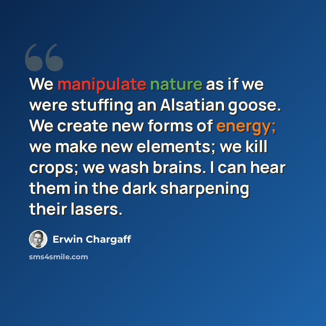 “We manipulate nature as if we were stuffing an Alsatian goose. We create new forms of energy; we make new elements; we kill crops; we wash brains. I can hear them in the dark sharpening their lasers.” quote by Erwin Chargaff