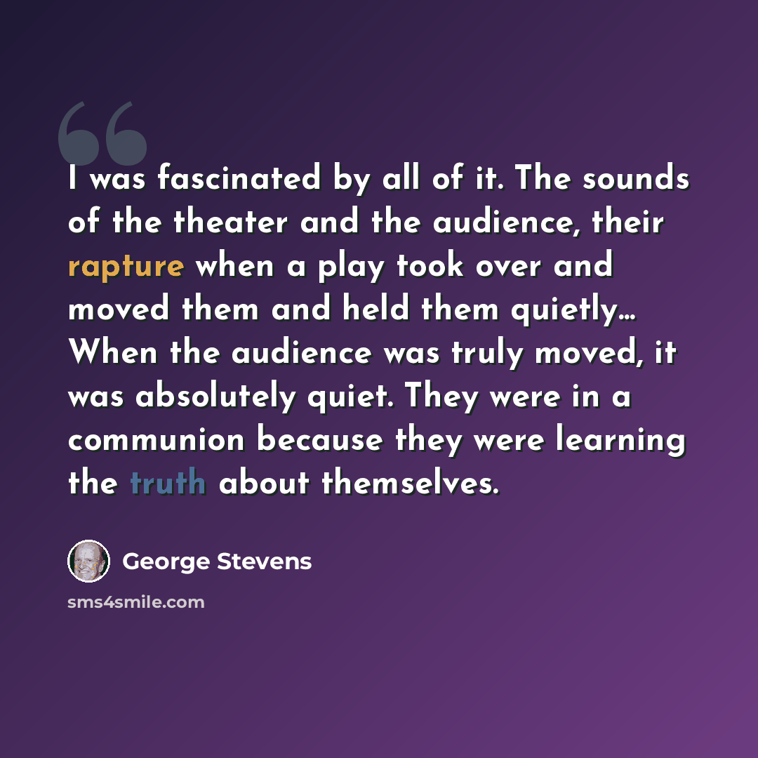“I was fascinated by all of it. The sounds of the theater and the audience, their rapture when a play took over and moved them and held them quietly... When the audience was truly moved, it was absolutely quiet. They were in a communion because they were learning the truth about themselves.” quote by George Stevens