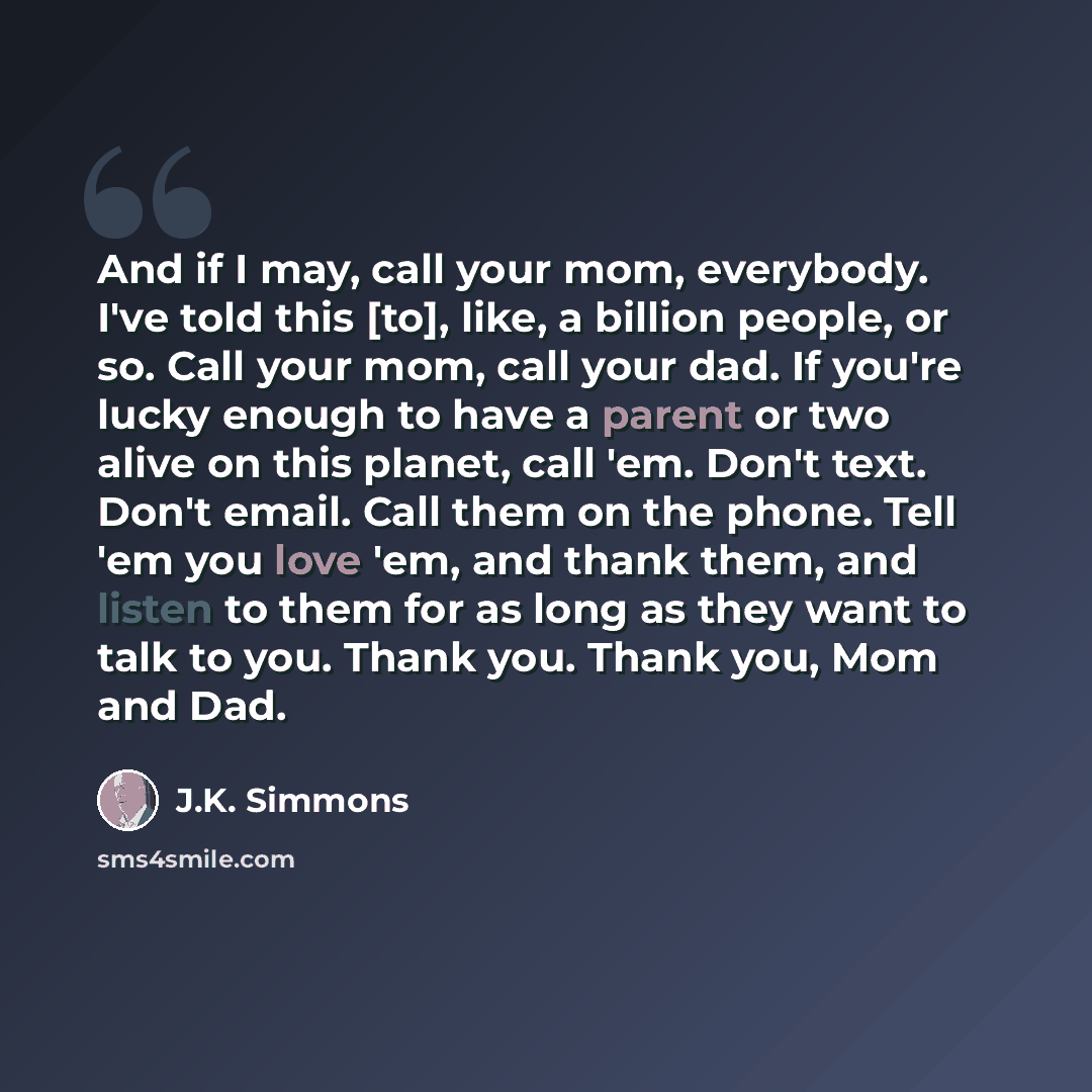 “And if I may, call your mom, everybody. I've told this [to], like, a billion people, or so. Call your mom, call your dad. If you're lucky enough to have a parent or two alive on this planet, call 'em. Don't text. Don't email. Call them on the phone. Tell 'em you love 'em, and thank them, and…” quote by J.K. Simmons
