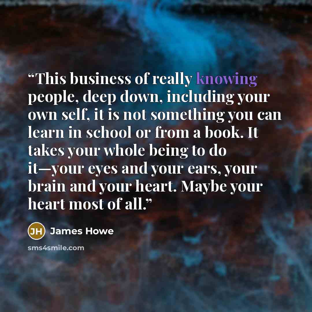 “This business of really knowing people, deep down, including your own self, it is not something you can learn in school or from a book. It takes your whole being to do it—your eyes and your ears, your brain and your heart. Maybe your heart most of all.” quote by James Howe