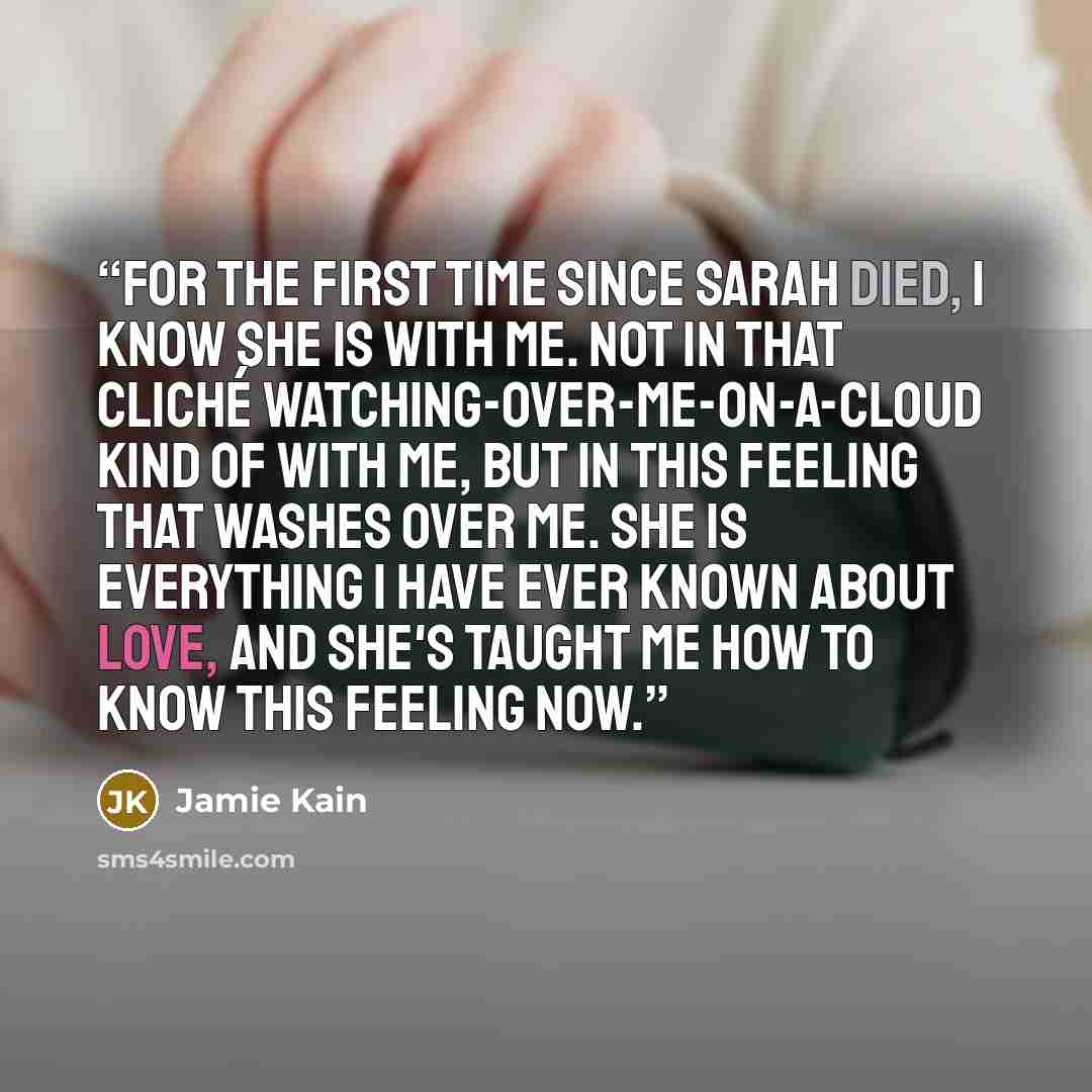 “For the first time since Sarah died, I know she is with me. Not in that cliché watching-over-me-on-a-cloud kind of with me, but in this feeling that washes over me. She is everything I have ever known about love, and she's taught me how to know this feeling now.” quote by Jamie Kain