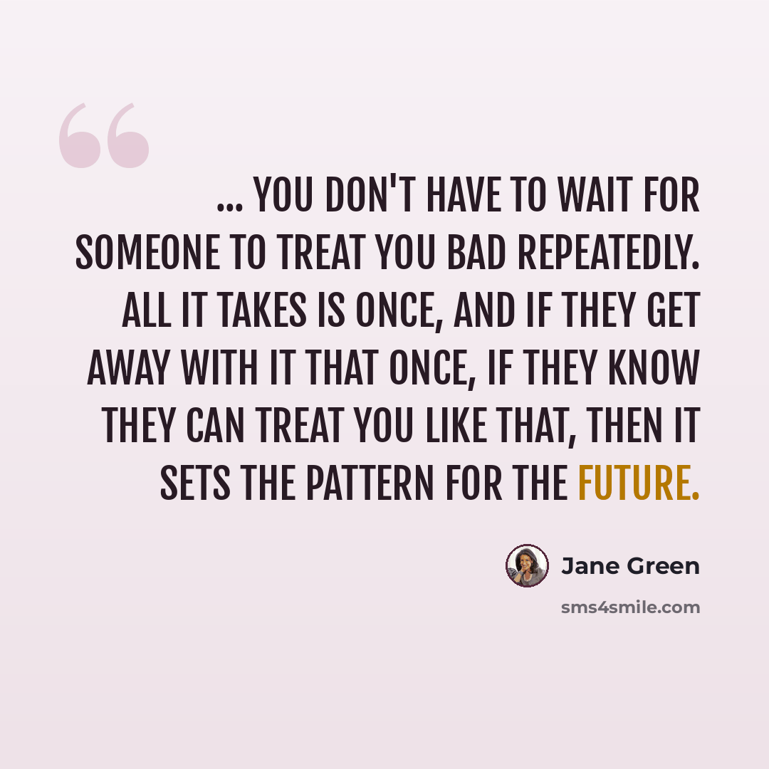 “... you don't have to wait for someone to treat you bad repeatedly. All it takes is once, and if they get away with it that once, if they know they can treat you like that, then it sets the pattern for the future.” quote by Jane Green