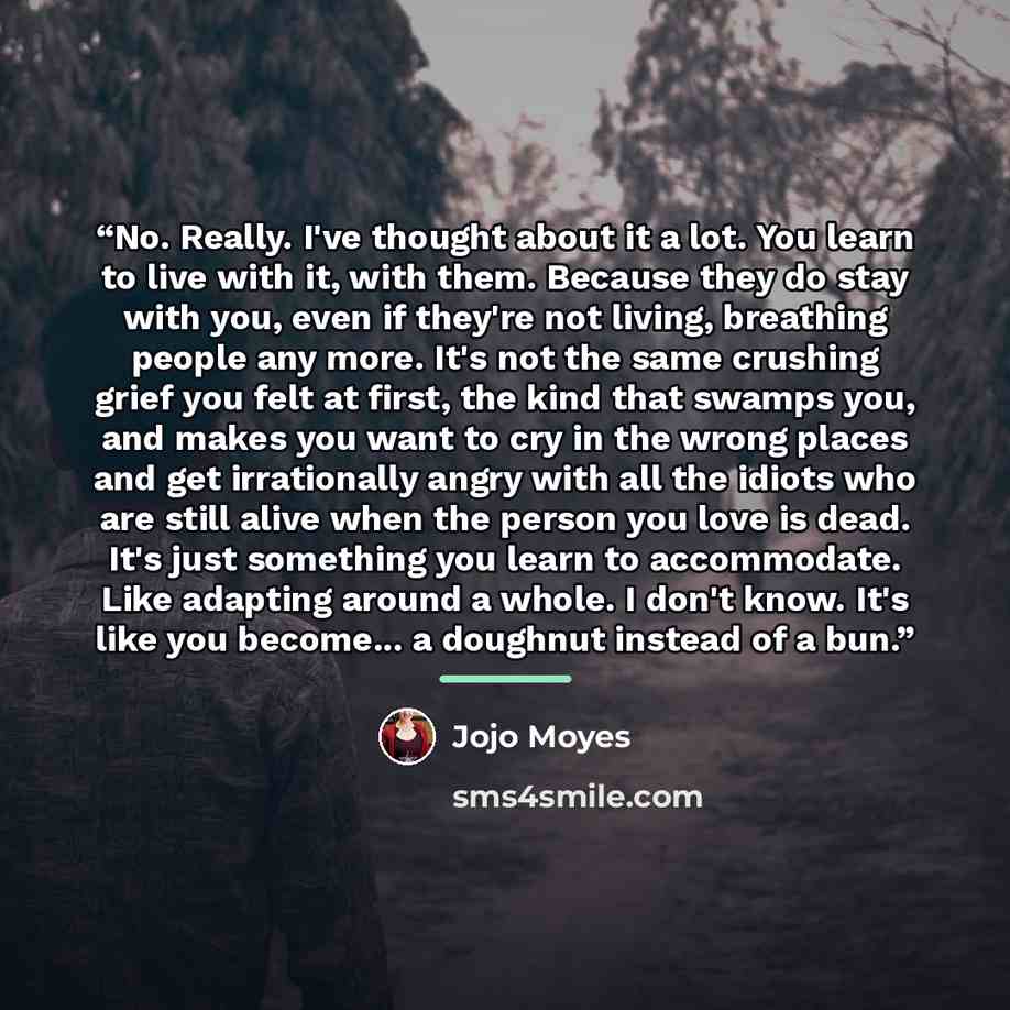 “No. Really. I've thought about it a lot. You learn to live with it, with them. Because they do stay with you, even if they're not living, breathing people any more. It's not the same crushing grief you felt at first, the kind that swamps you, and makes you want to cry in the wrong places and get…” quote by Jojo Moyes