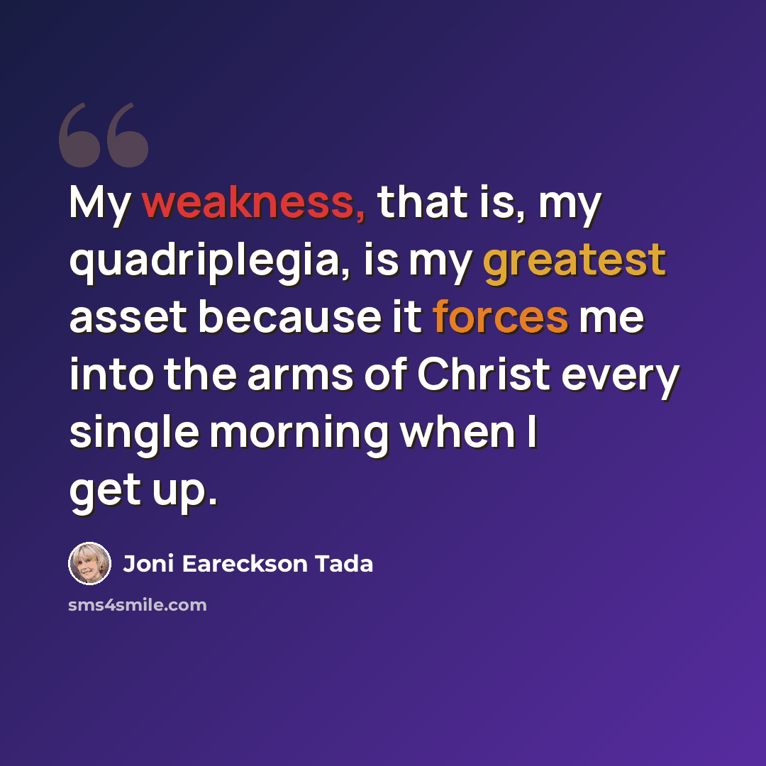 “My weakness, that is, my quadriplegia, is my greatest asset because it forces me into the arms of Christ every single morning when I get up.” quote by Joni Eareckson Tada