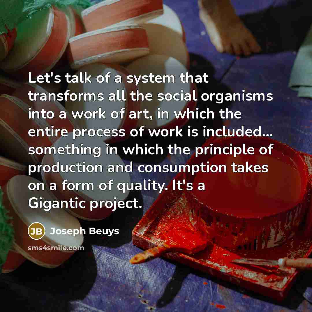 “Let's talk of a system that transforms all the social organisms into a work of art, in which the entire process of work is included... something in which the principle of production and consumption takes on a form of quality. It's a Gigantic project.” quote by Joseph Beuys