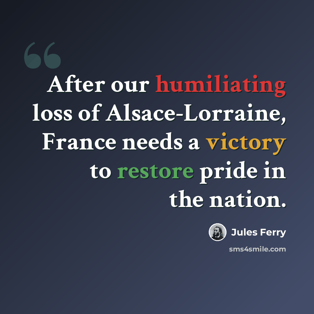 “After our humiliating loss of Alsace-Lorraine, France needs a victory to restore pride in the nation.” quote by Jules Ferry