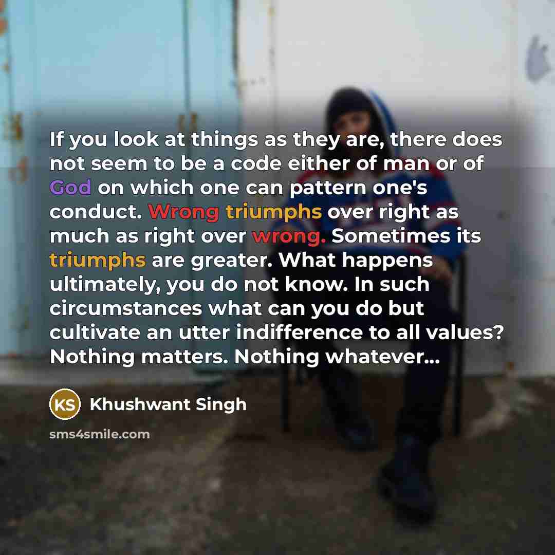 “If you look at things as they are, there does not seem to be a code either of man or of God on which one can pattern one's conduct. Wrong triumphs over right as much as right over wrong. Sometimes its triumphs are greater. What happens ultimately, you do not know. In such circumstances what can…” quote by Khushwant Singh
