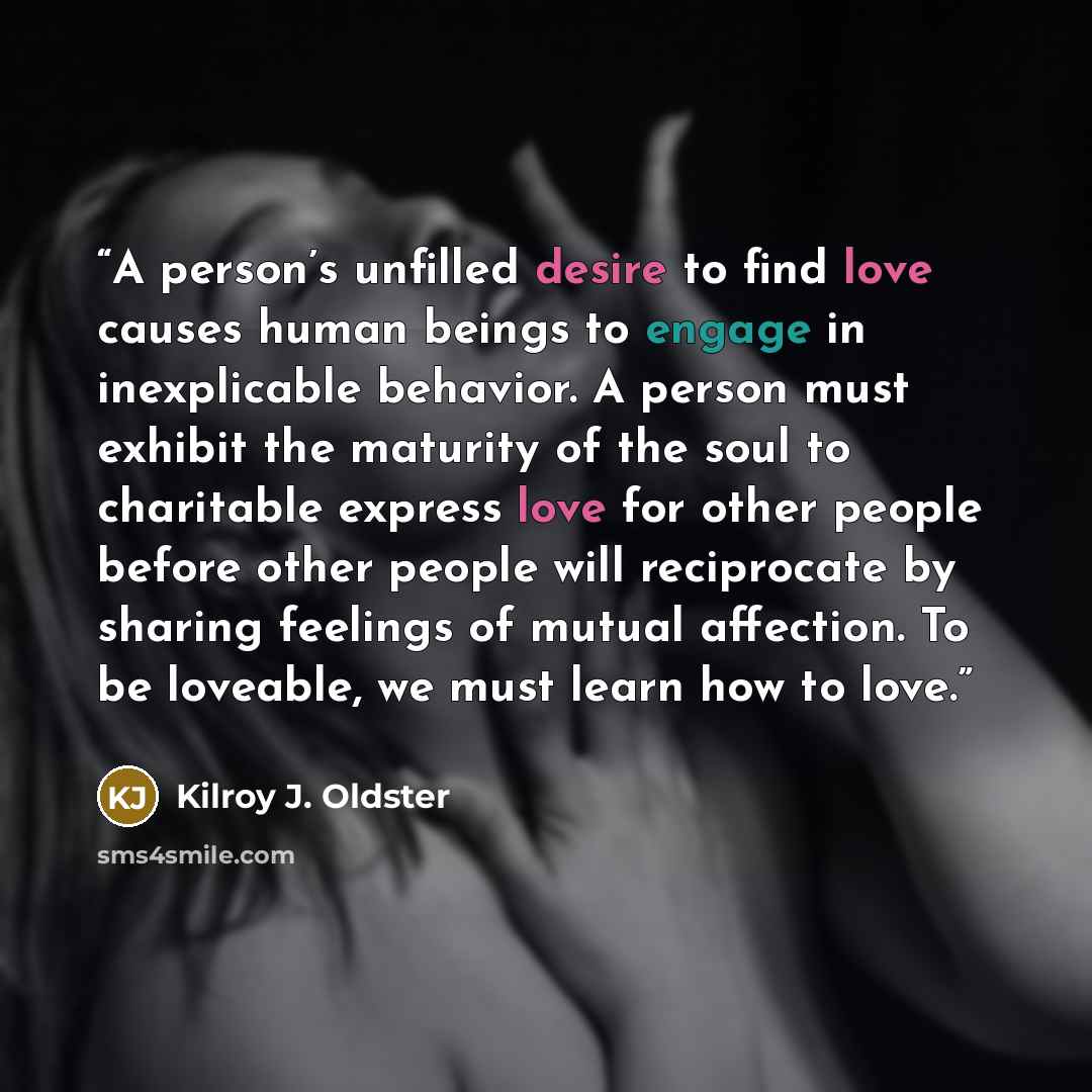 “A person’s unfilled desire to find love causes human beings to engage in inexplicable behavior. A person must exhibit the maturity of the soul to charitable express love for other people before other people will reciprocate by sharing feelings of mutual affection. To be loveable, we must learn how…” quote by Kilroy J. Oldster