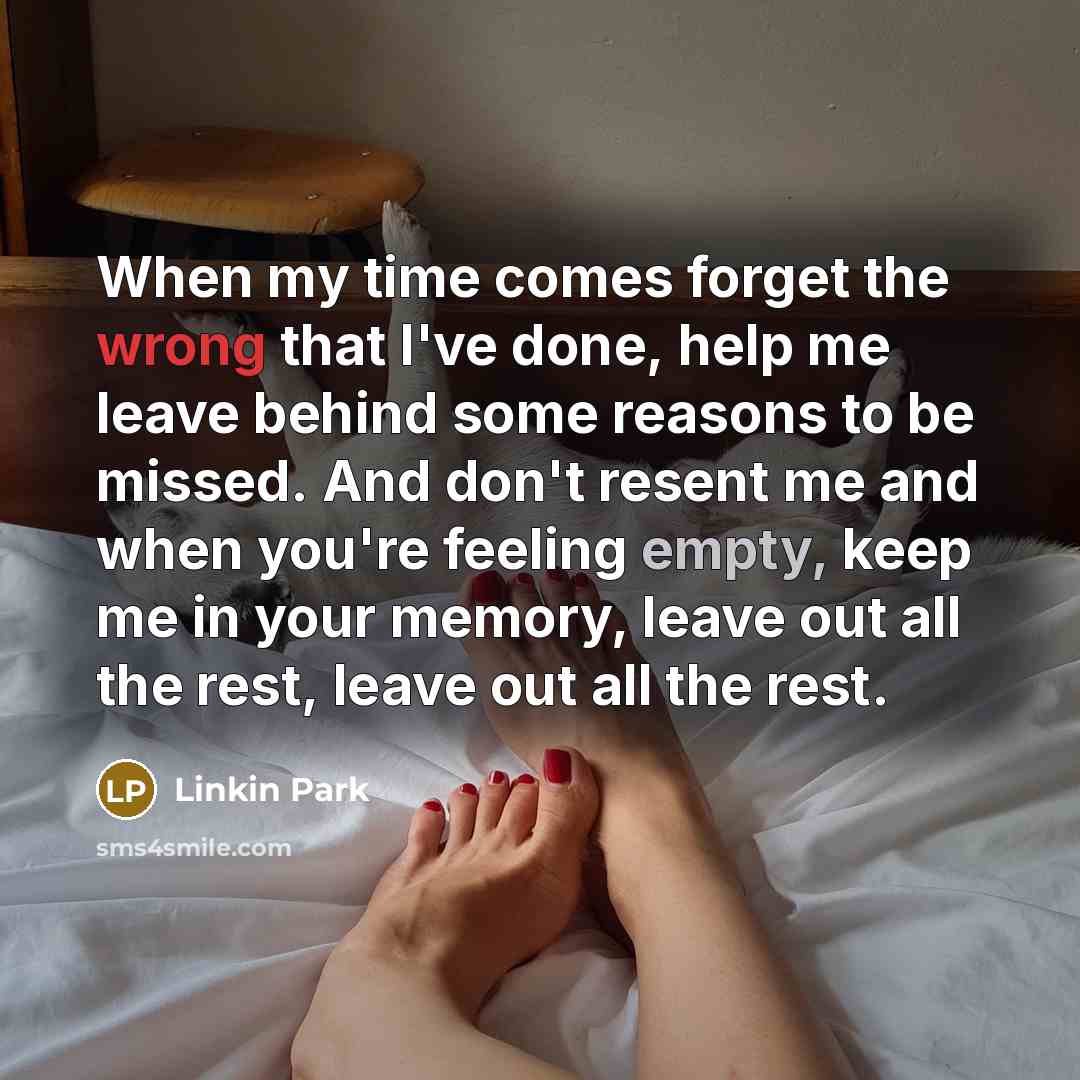 “When my time comes forget the wrong that I've done, help me leave behind some reasons to be missed. And don't resent me and when you're feeling empty, keep me in your memory, leave out all the rest, leave out all the rest.” quote by Linkin Park