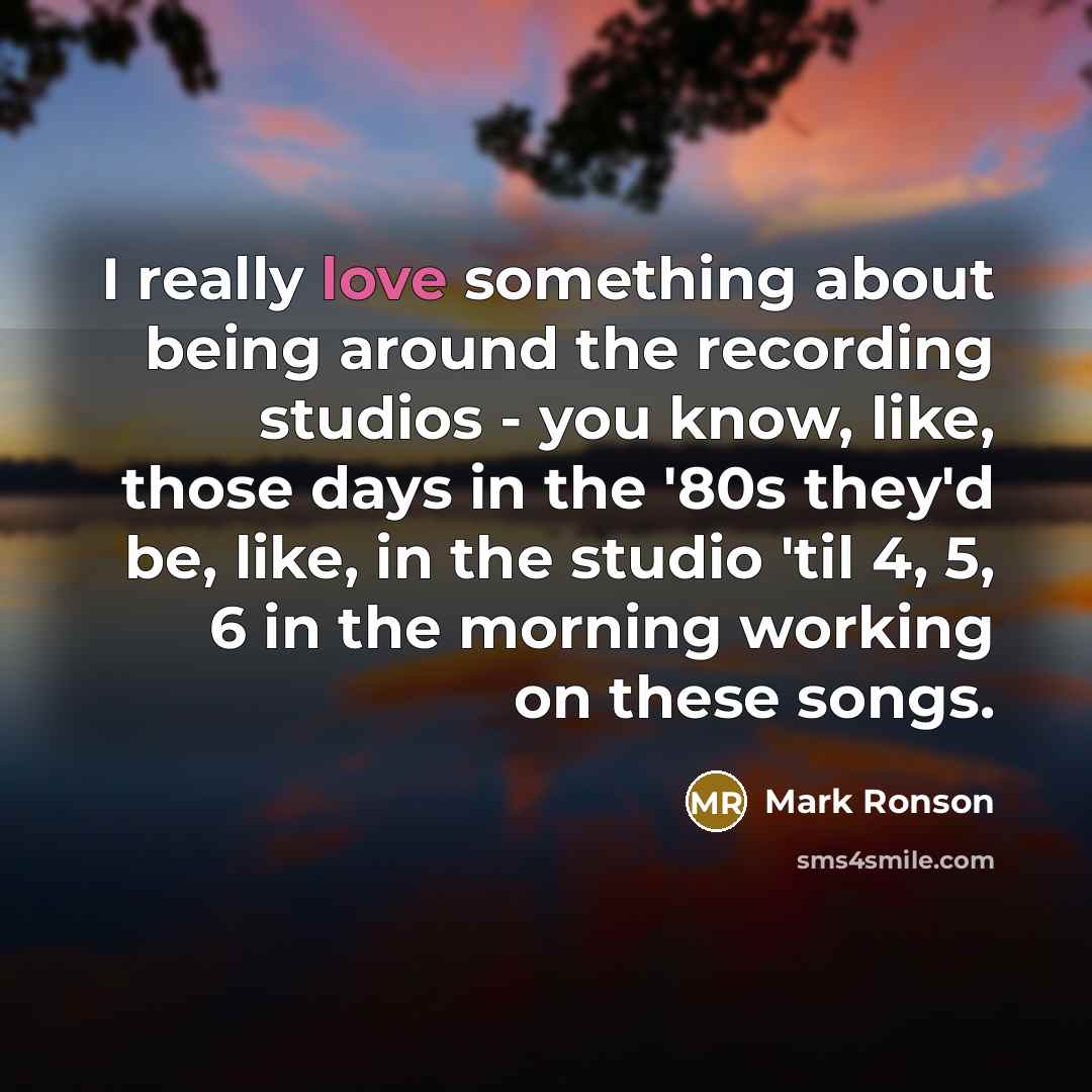 “I really love something about being around the recording studios - you know, like, those days in the '80s they'd be, like, in the studio 'til 4, 5, 6 in the morning working on these songs.” quote by Mark Ronson