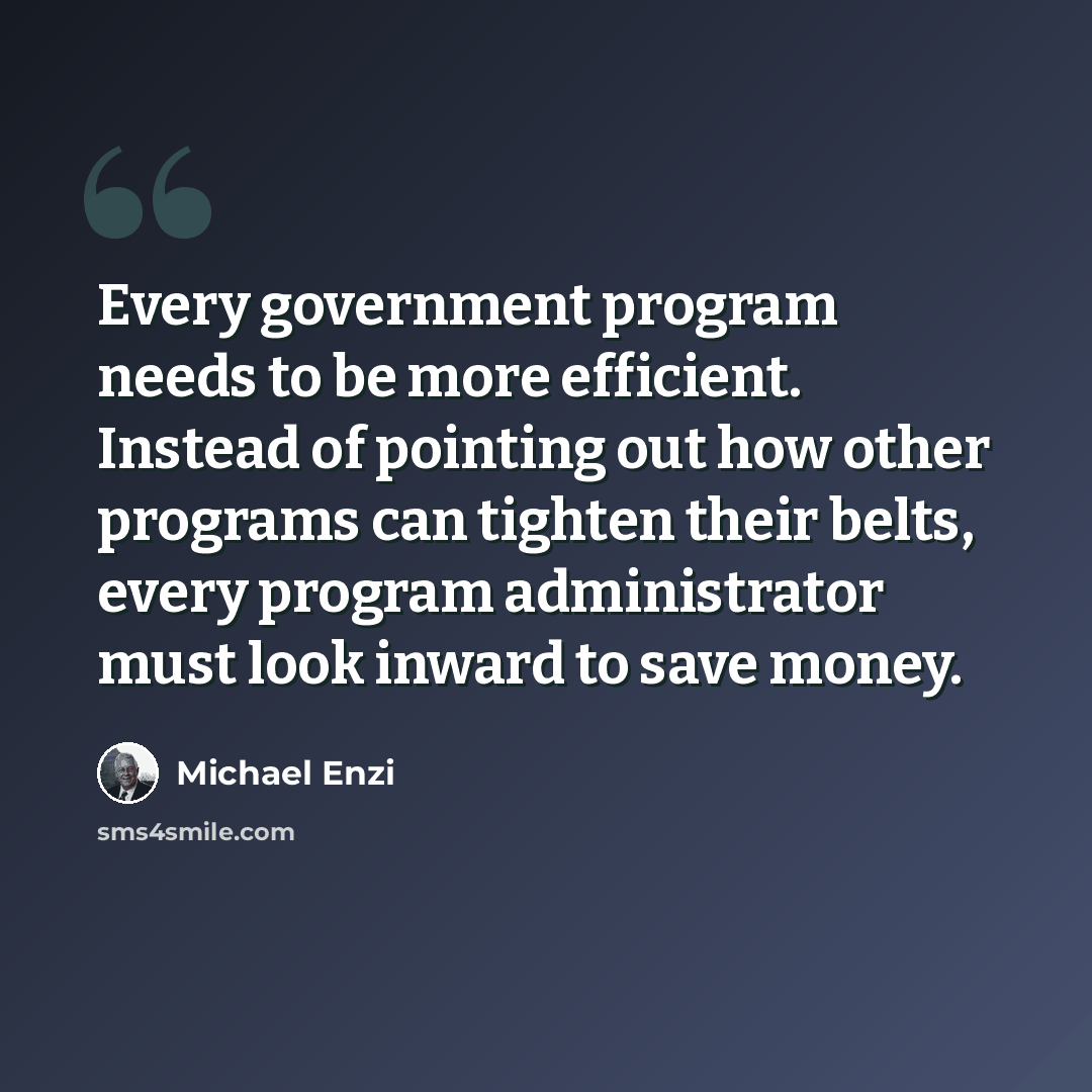 “Every government program needs to be more efficient. Instead of pointing out how other programs can tighten their belts, every program administrator must look inward to save money.” quote by Michael Enzi
