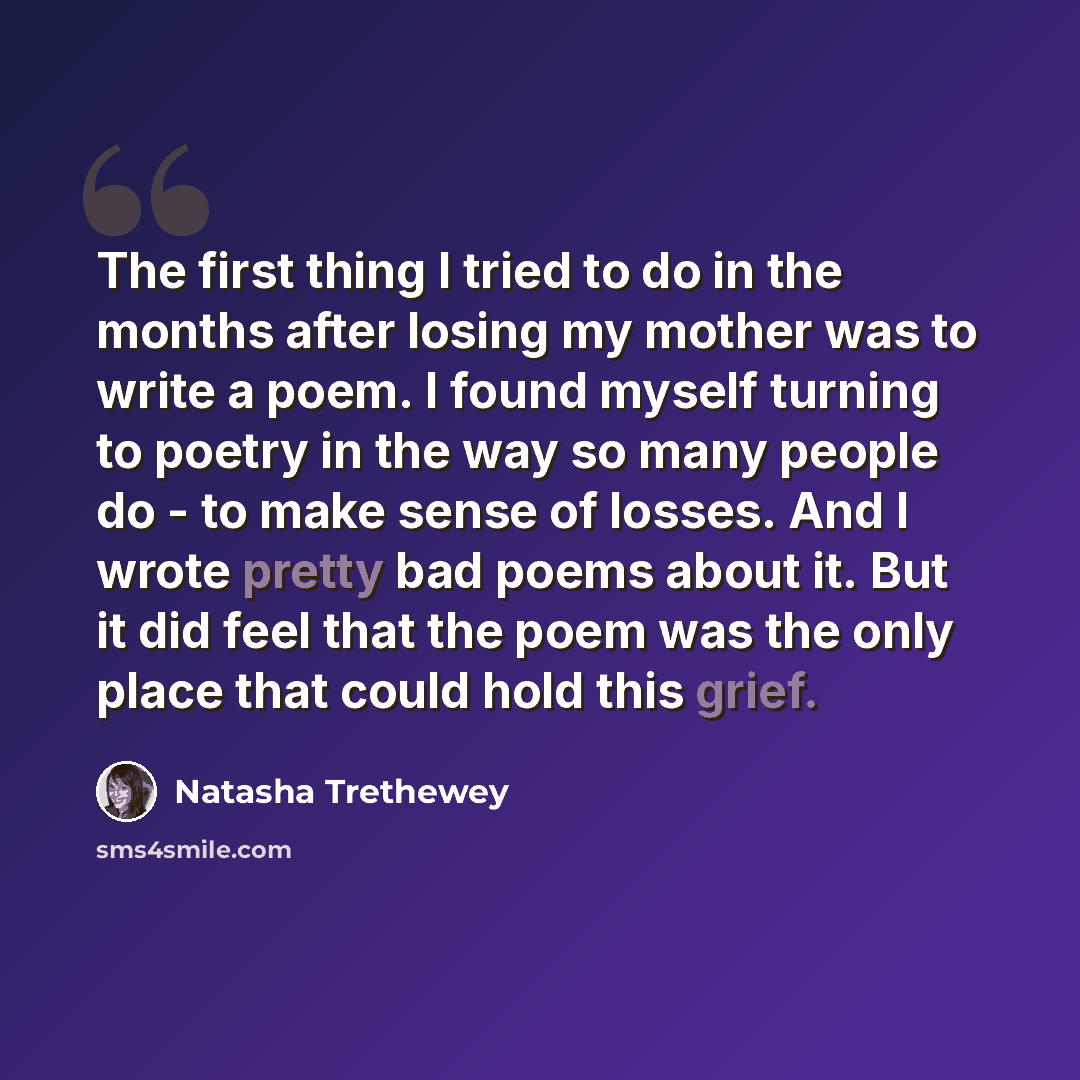 “The first thing I tried to do in the months after losing my mother was to write a poem. I found myself turning to poetry in the way so many people do - to make sense of losses. And I wrote pretty bad poems about it. But it did feel that the poem was the only place that could hold this grief.” quote by Natasha Trethewey
