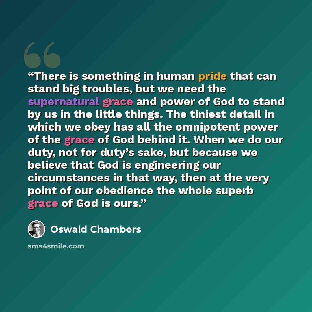 “There is something in human pride that can stand big troubles, but we need the supernatural grace and power of God to stand by us in the little things. The tiniest detail in which we obey has all the omnipotent power of the grace of God behind it. When we do our duty, not for duty’s sake, but…” quote by Oswald Chambers