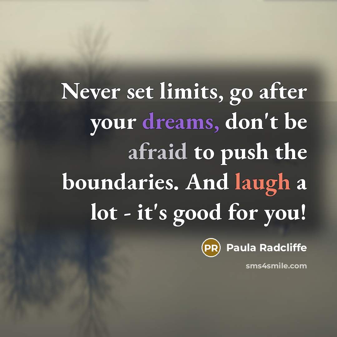 “Never set limits, go after your dreams, don't be afraid to push the boundaries. And laugh a lot - it's good for you!” quote by Paula Radcliffe