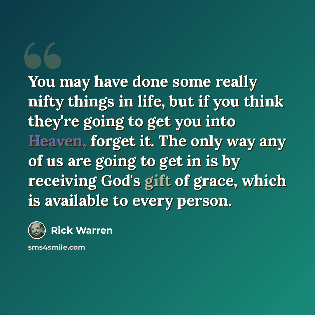 “You may have done some really nifty things in life, but if you think they're going to get you into Heaven, forget it. The only way any of us are going to get in is by receiving God's gift of grace, which is available to every person.” quote by Rick Warren
