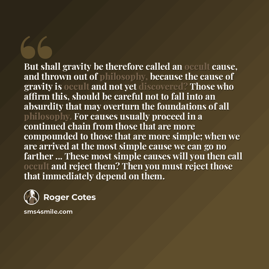“But shall gravity be therefore called an occult cause, and thrown out of philosophy, because the cause of gravity is occult and not yet discovered? Those who affirm this, should be careful not to fall into an absurdity that may overturn the foundations of all philosophy. For causes usually proceed…” quote by Roger Cotes