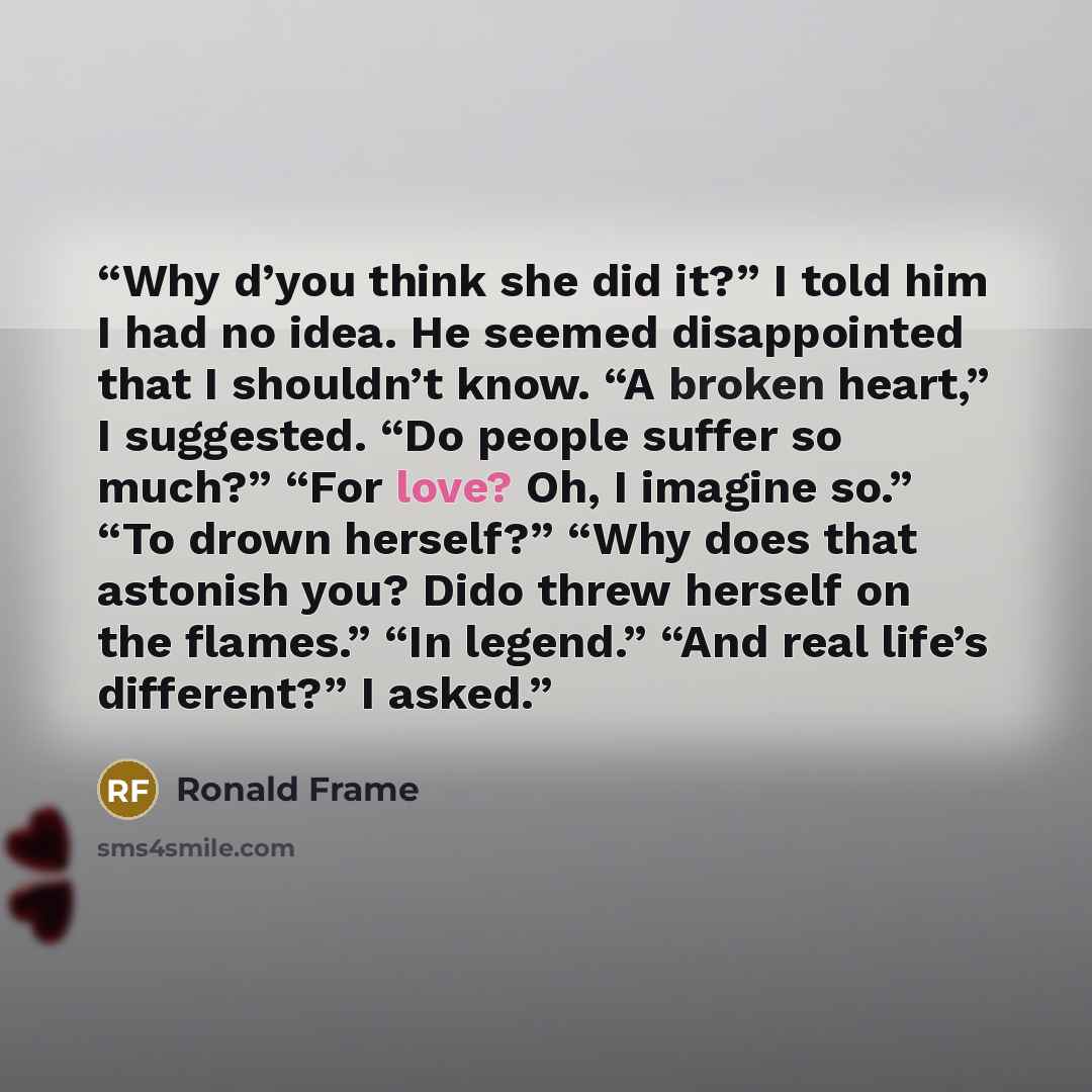 “Why d’you think she did it?” I told him I had no idea. He seemed disappointed that I shouldn’t know. “A broken heart,” I suggested. “Do people suffer so much?” “For love? Oh, I imagine so.” “To drown herself?” “Why does that astonish you? Dido threw herself on the flames.” “In legend.” “And real…” quote by Ronald Frame