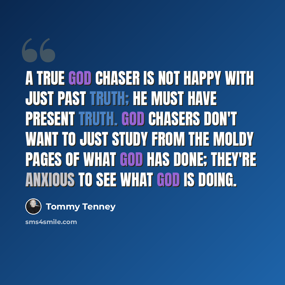 “A true God chaser is not happy with just past truth; he must have present truth. God chasers don't want to just study from the moldy pages of what God has done; they're anxious to see what God is doing.” quote by Tommy Tenney