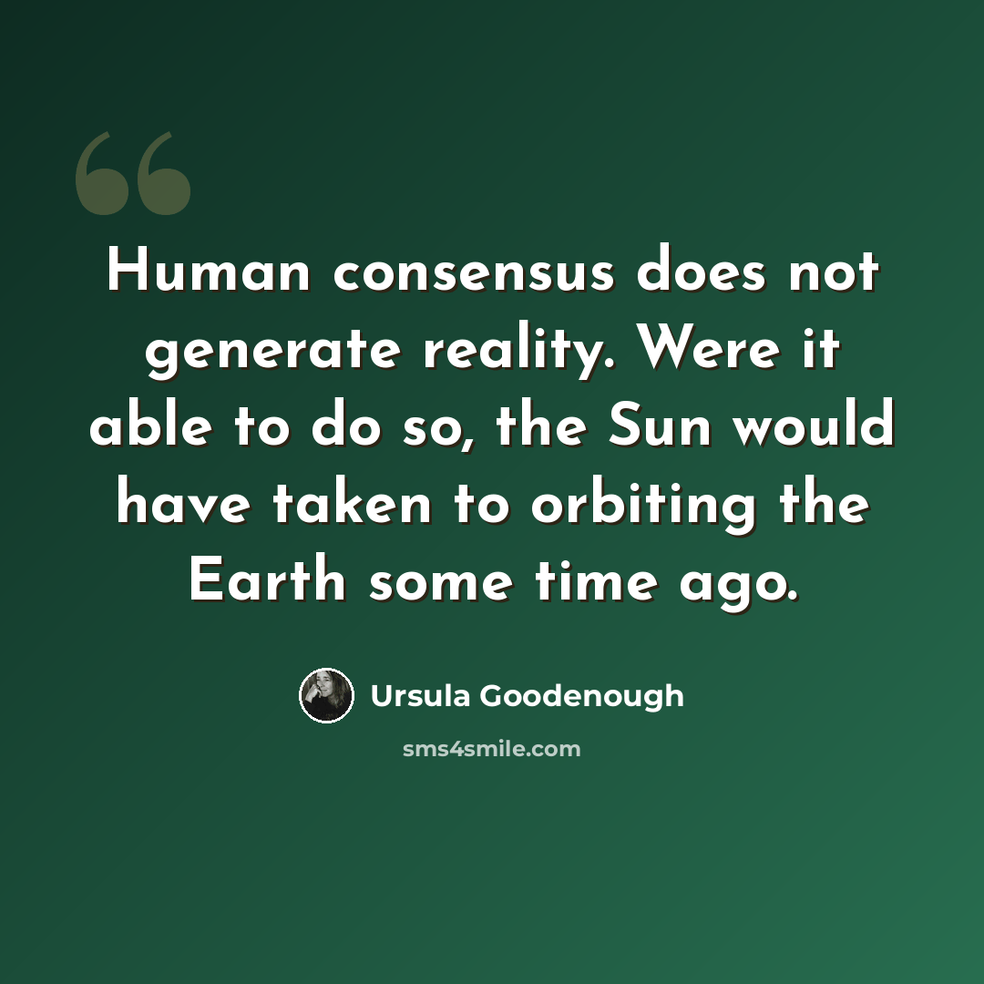 “Human consensus does not generate reality. Were it able to do so, the Sun would have taken to orbiting the Earth some time ago.” quote by Ursula Goodenough