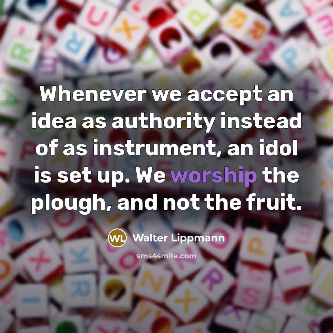 “Whenever we accept an idea as authority instead of as instrument, an idol is set up. We worship the plough, and not the fruit.” quote by Walter Lippmann