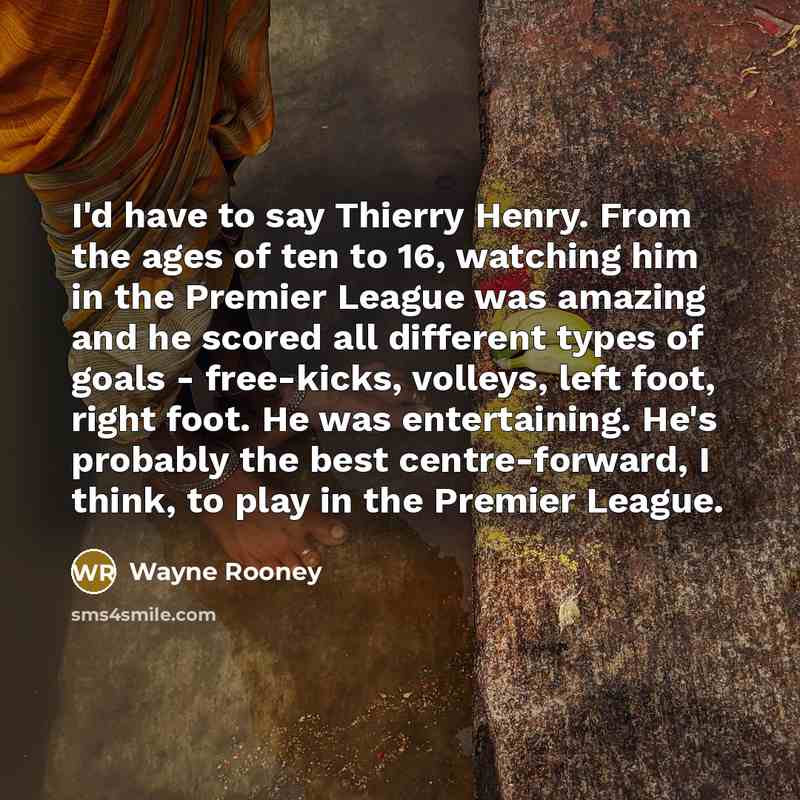 “I'd have to say Thierry Henry. From the ages of ten to 16, watching him in the Premier League was amazing and he scored all different types of goals - free-kicks, volleys, left foot, right foot. He was entertaining. He's probably the best centre-forward, I think, to play in the Premier League.” quote by Wayne Rooney