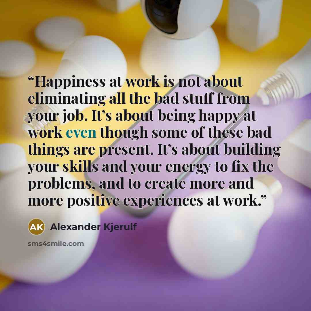“Happiness at work is not about eliminating all the bad stuff from your job. It’s about being happy at work even though some of these bad things are present. It’s about building your skills and your energy to fix the problems, and to create more and more positive experiences at work.” quote by Alexander Kjerulf