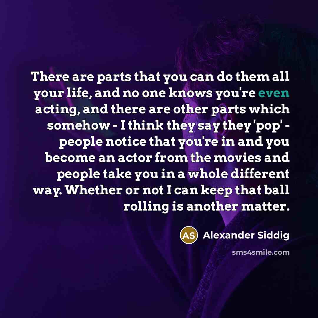 “There are parts that you can do them all your life, and no one knows you're even acting, and there are other parts which somehow - I think they say they 'pop' - people notice that you're in and you become an actor from the movies and people take you in a whole different way. Whether or not I can…” quote by Alexander Siddig