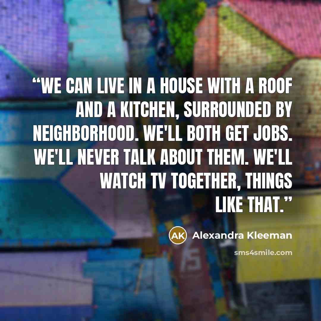 “We can live in a house with a roof and a kitchen, surrounded by neighborhood. We'll both get jobs. We'll never talk about them. We'll watch TV together, things like that.” quote by Alexandra Kleeman