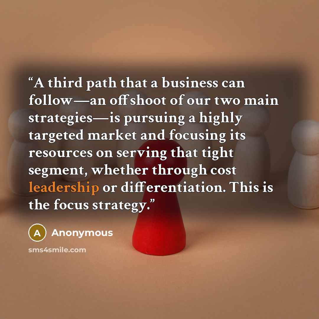 “A third path that a business can follow—an offshoot of our two main strategies—is pursuing a highly targeted market and focusing its resources on serving that tight segment, whether through cost leadership or differentiation. This is the focus strategy.” quote by Anonymous