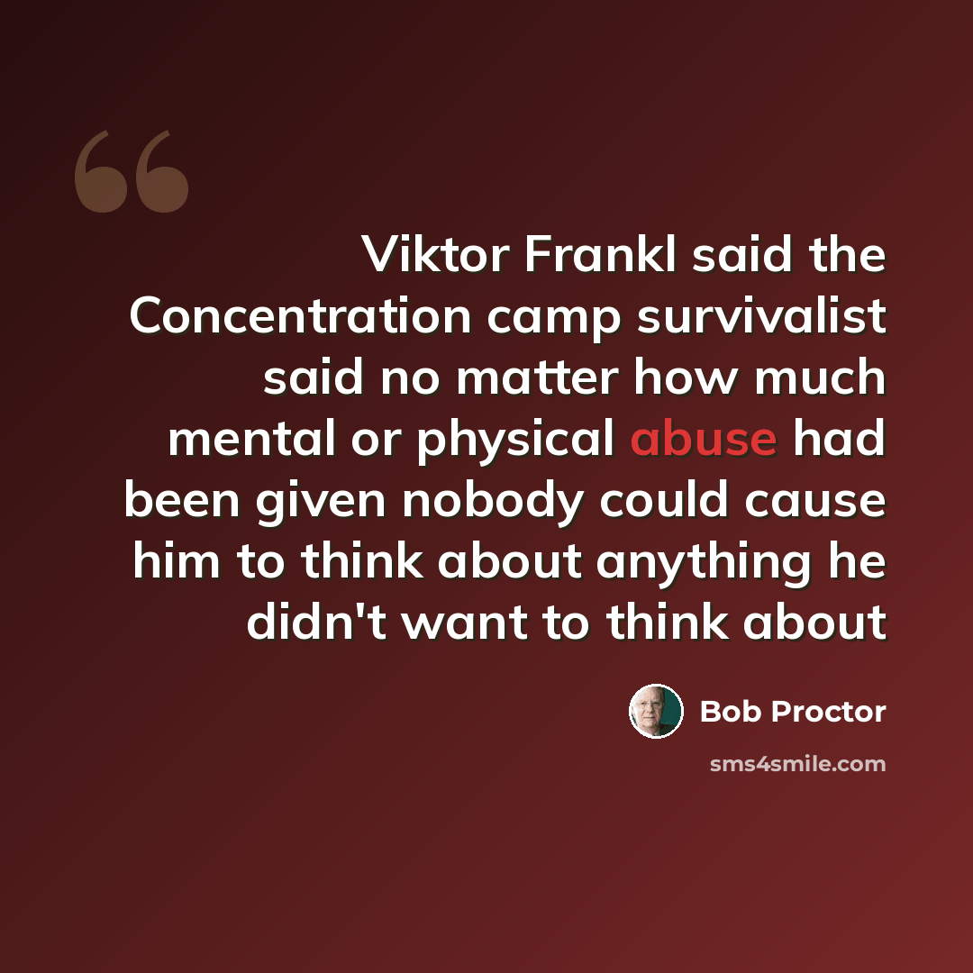 “Viktor Frankl said the Concentration camp survivalist said no matter how much mental or physical abuse had been given nobody could cause him to think about anything he didn't want to think about” quote by Bob Proctor