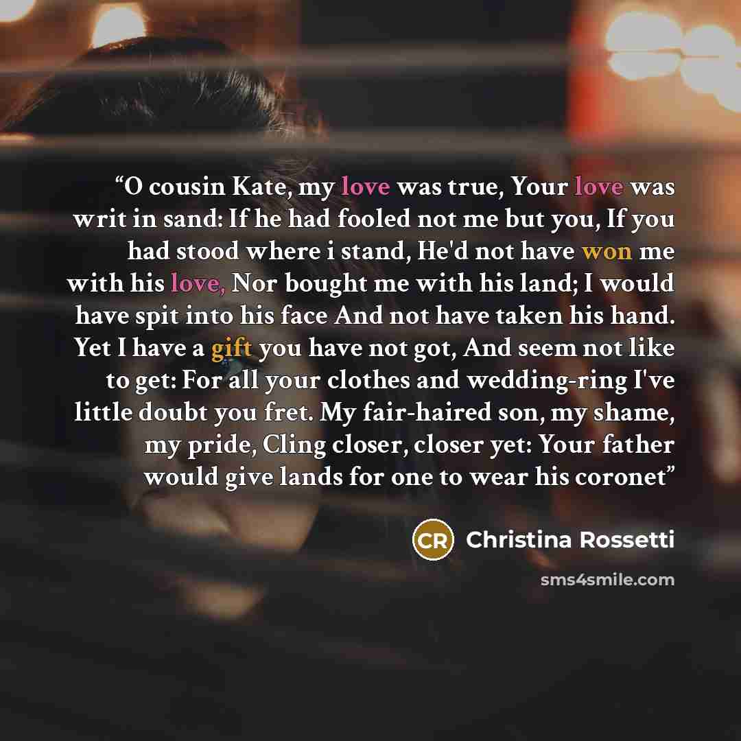 “O cousin Kate, my love was true, Your love was writ in sand: If he had fooled not me but you, If you had stood where i stand, He'd not have won me with his love, Nor bought me with his land; I would have spit into his face And not have taken his hand. Yet I have a gift you have not got, And seem…” quote by Christina Rossetti