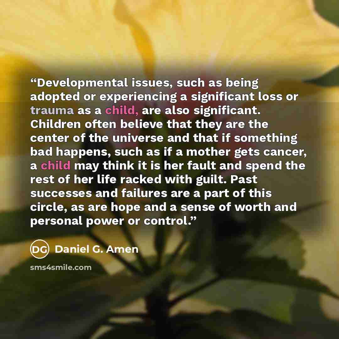 “Developmental issues, such as being adopted or experiencing a significant loss or trauma as a child, are also significant. Children often believe that they are the center of the universe and that if something bad happens, such as if a mother gets cancer, a child may think it is her fault and spend…” quote by Daniel G. Amen